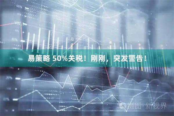 易策略 50%关税！刚刚，突发警告！