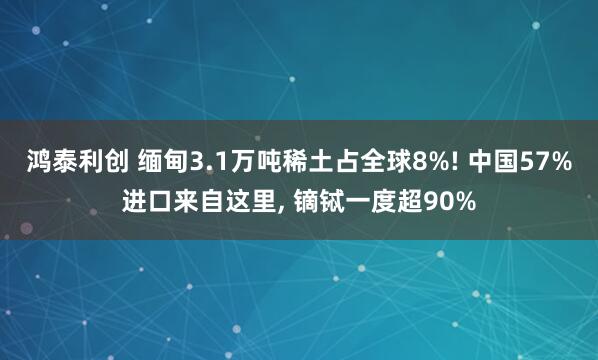 鸿泰利创 缅甸3.1万吨稀土占全球8%! 中国57%进口来自这里, 镝铽一度超90%