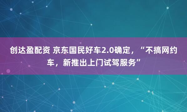 创达盈配资 京东国民好车2.0确定，“不搞网约车，新推出上门试驾服务”